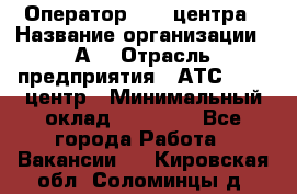 Оператор Call-центра › Название организации ­ А3 › Отрасль предприятия ­ АТС, call-центр › Минимальный оклад ­ 17 000 - Все города Работа » Вакансии   . Кировская обл.,Соломинцы д.